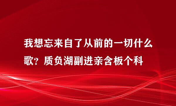 我想忘来自了从前的一切什么歌？质负湖副进亲含板个科