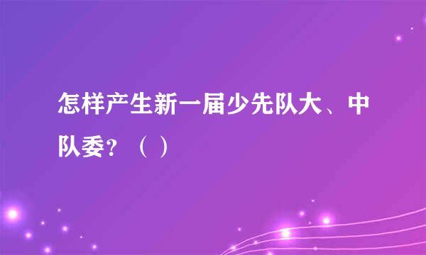 怎样产生新一届少先队大、中队委？（）