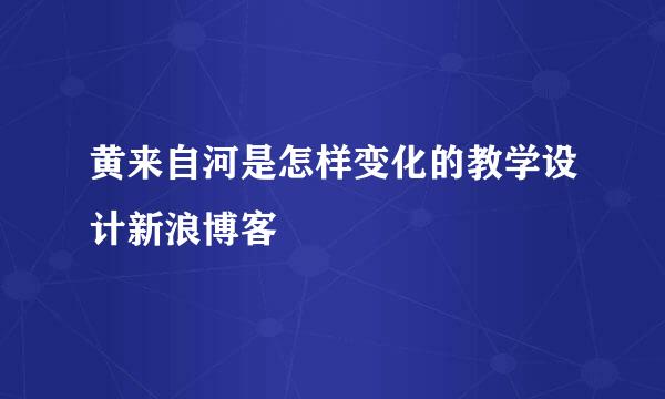 黄来自河是怎样变化的教学设计新浪博客