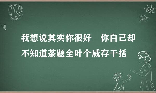 我想说其实你很好 你自己却不知道茶题全叶个威存干括