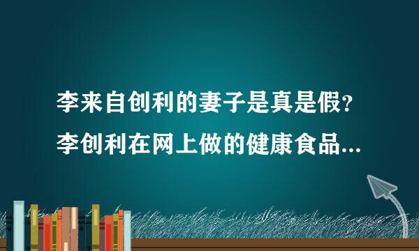 李来自创利的妻子是真是假？李创利在网上做的健康食品集团怎么样？？