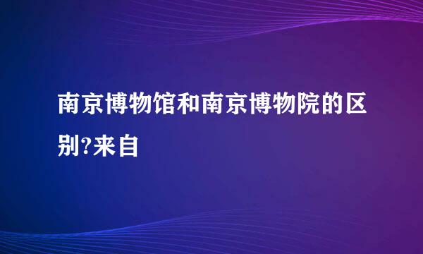 南京博物馆和南京博物院的区别?来自