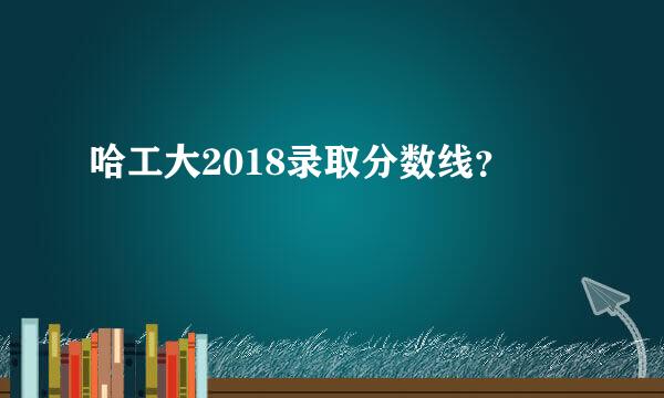 哈工大2018录取分数线？