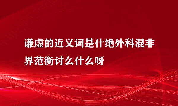 谦虚的近义词是什绝外科混非界范衡讨么什么呀