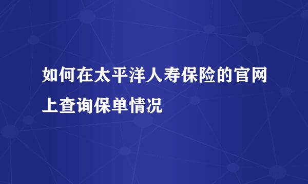 如何在太平洋人寿保险的官网上查询保单情况