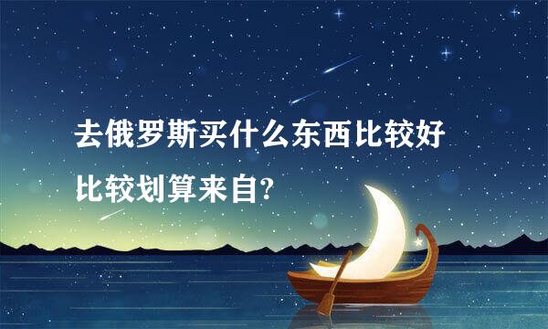 去俄罗斯买什么东西比较好 比较划算来自?