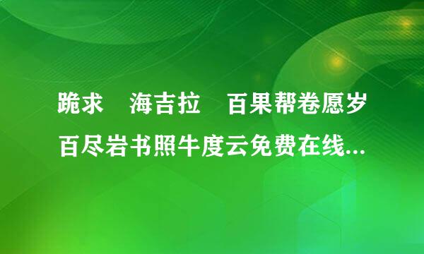 跪求 海吉拉 百果帮卷愿岁百尽岩书照牛度云免费在线观看资源