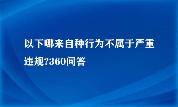 以下哪来自种行为不属于严重违规?360问答