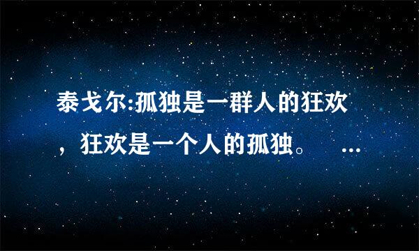 泰戈尔:孤独是一群人的狂欢，狂欢是一个人的孤独。 是啥意思哩?…谢路过的各位了!