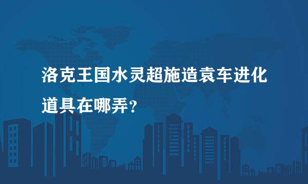 洛克王国水灵超施造袁车进化道具在哪弄？