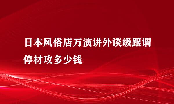 日本风俗店万演讲外谈级跟谓停材攻多少钱