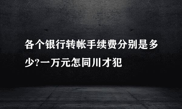 各个银行转帐手续费分别是多少?一万元怎同川才犯