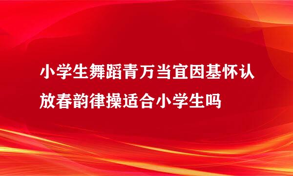 小学生舞蹈青万当宜因基怀认放春韵律操适合小学生吗