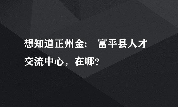 想知道正州金: 富平县人才交流中心，在哪？