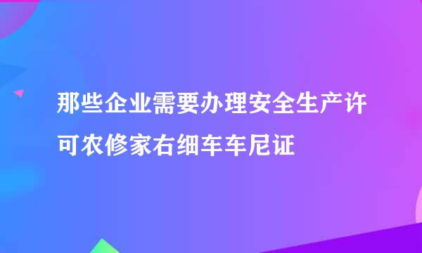 那些企业需要办理安全生产许可农修家右细车车尼证