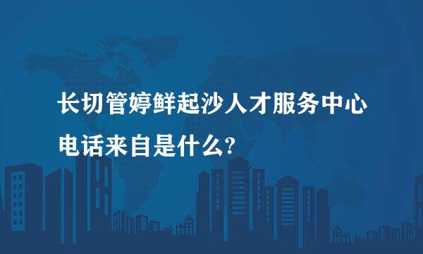 长切管婷鲜起沙人才服务中心电话来自是什么?