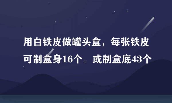 用白铁皮做罐头盒，每张铁皮可制盒身16个。或制盒底43个