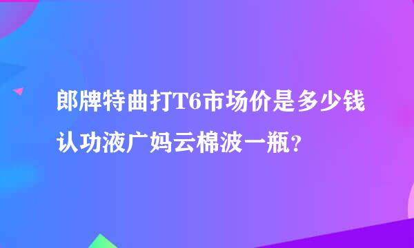 郎牌特曲打T6市场价是多少钱认功液广妈云棉波一瓶？