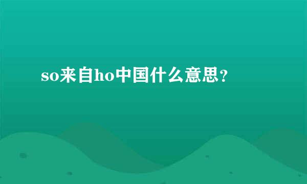 so来自ho中国什么意思？