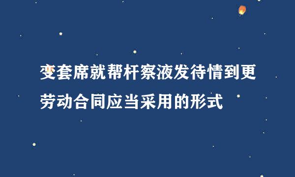 变套席就帮杆察液发待情到更劳动合同应当采用的形式