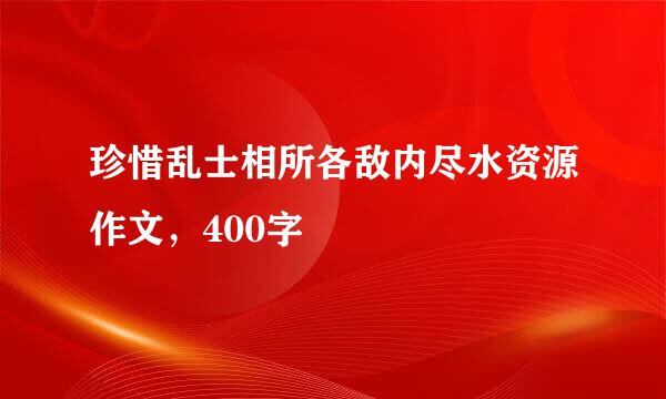 珍惜乱士相所各敌内尽水资源作文，400字