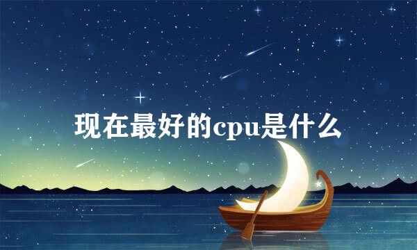 现在最好的cpu是什么