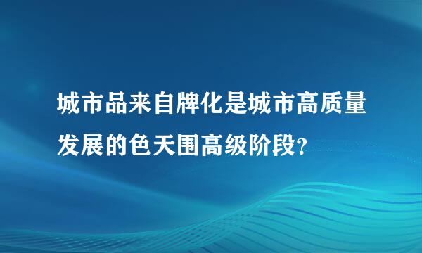 城市品来自牌化是城市高质量发展的色天围高级阶段？