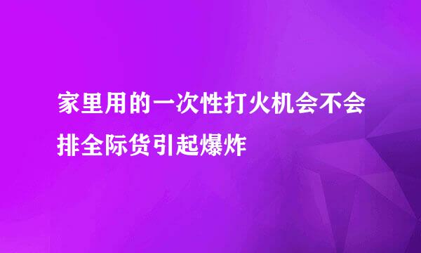 家里用的一次性打火机会不会排全际货引起爆炸