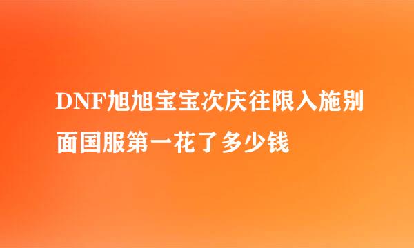 DNF旭旭宝宝次庆往限入施别面国服第一花了多少钱