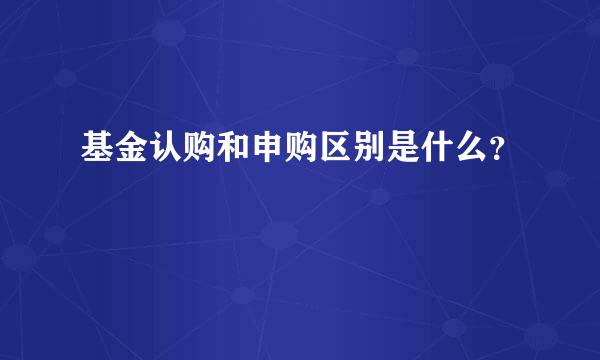 基金认购和申购区别是什么？