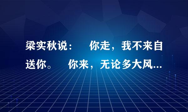 梁实秋说： 你走，我不来自送你。 你来，无论多大风多大雨 我都去接你 还有徐志摩说 ： 等等 好多人说