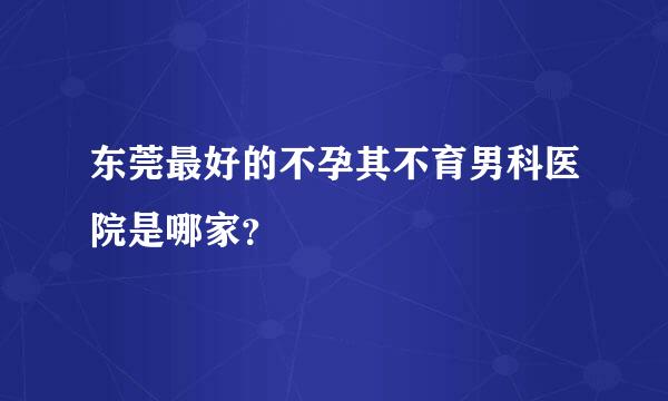 东莞最好的不孕其不育男科医院是哪家？