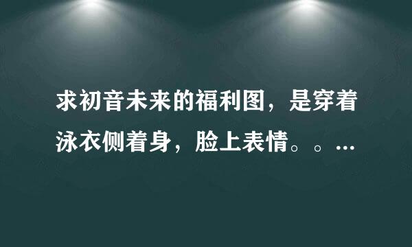 求初音未来的福利图，是穿着泳衣侧着身，脸上表情。。。。哪位大佬有？跪求