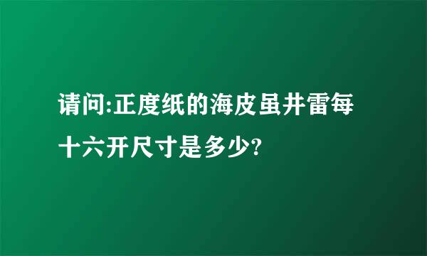 请问:正度纸的海皮虽井雷每十六开尺寸是多少?