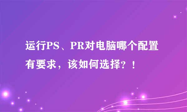 运行PS、PR对电脑哪个配置有要求，该如何选择？！