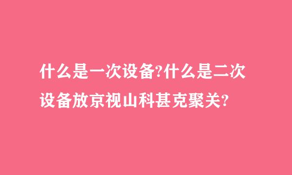 什么是一次设备?什么是二次设备放京视山科甚克聚关?