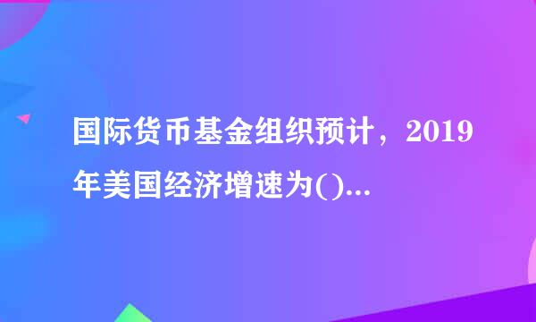 国际货币基金组织预计，2019年美国经济增速为()，较2018年下降0.4个百分点。