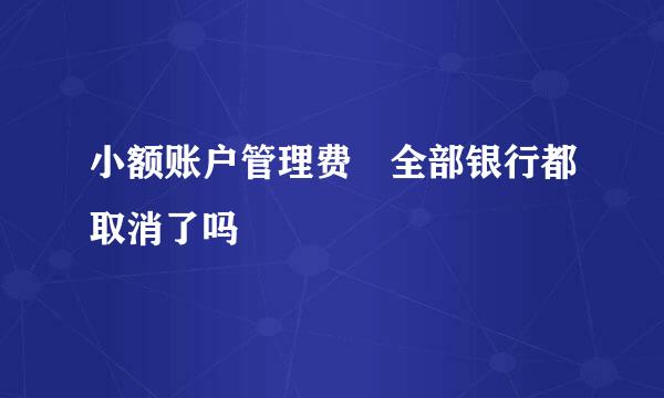 小额账户管理费 全部银行都取消了吗