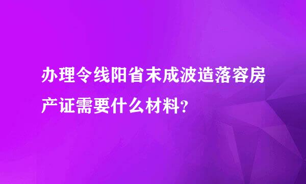 办理令线阳省末成波造落容房产证需要什么材料？