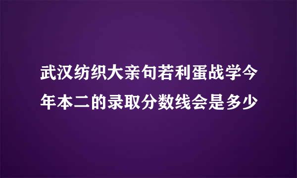 武汉纺织大亲句若利蛋战学今年本二的录取分数线会是多少