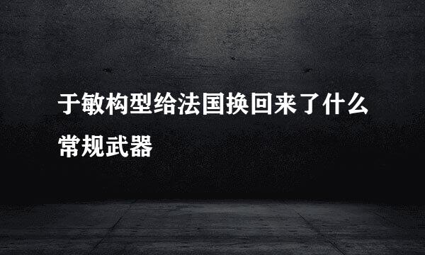 于敏构型给法国换回来了什么常规武器