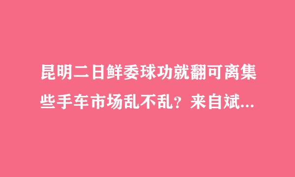 昆明二日鲜委球功就翻可离集些手车市场乱不乱？来自斌驰二手车怎么样？