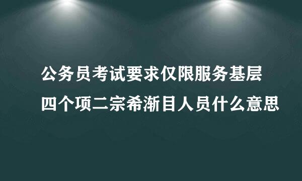 公务员考试要求仅限服务基层四个项二宗希渐目人员什么意思