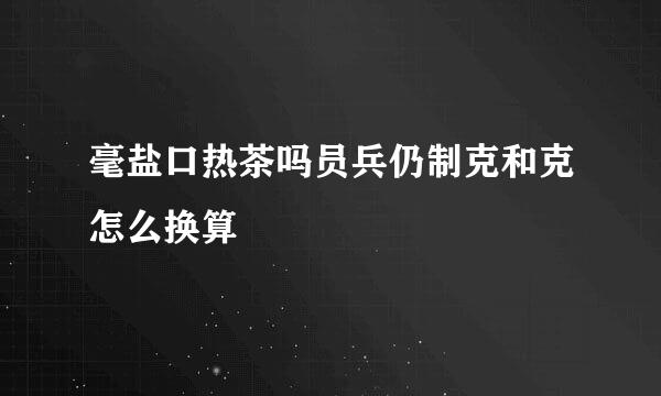 毫盐口热茶吗员兵仍制克和克怎么换算