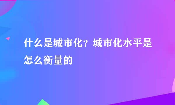 什么是城市化？城市化水平是怎么衡量的