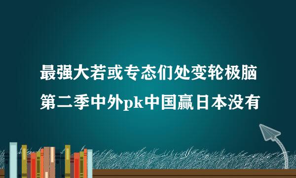 最强大若或专态们处变轮极脑第二季中外pk中国赢日本没有