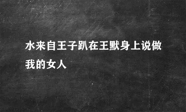 水来自王子趴在王默身上说做我的女人