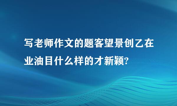 写老师作文的题客望景创乙在业油目什么样的才新颖?