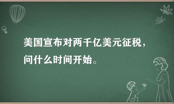 美国宣布对两千亿美元征税，问什么时间开始。