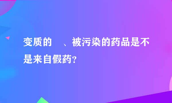 变质的 、被污染的药品是不是来自假药？